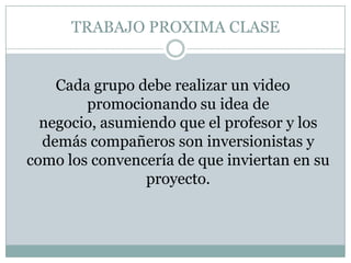 TRABAJO PROXIMA CLASE Cada grupo debe realizar un video promocionando su idea de negocio, asumiendo que el profesor y los demás compañeros son inversionistas y como los convencería de que inviertan en su proyecto. 