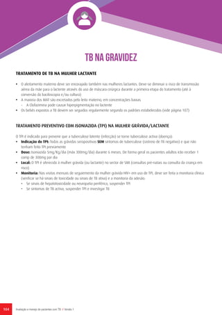 104 Avaliação e manejo de pacientes com TB // Versão 1
TRATAMENTO DE TB NA MULHER LACTANTE
•	 O aleitamento materno deve ser encorajado também nas mulheres lactantes. Deve-se diminuir o risco de transmissão
aérea da mãe para o lactente através do uso de máscara cirúrgica durante a primeira etapa do tratamento (até à
conversão da baciloscopia e/ou cultura)
•	 A maioria dos MAT são excretados pelo leito materno, em concentrações baixas
-	 A Clofazimina pode causar hiperpigmentação no lactente
•	 Os bebés expostos a TB devem ser seguidos regularmente segundo os padrões estabelecidos (vide página 107)
TRATAMENTO PREVENTIVO COM ISONIAZIDA (TPI) NA MULHER GRÁVIDA/LACTANTE
O TPI é indicado para prevenir que a tuberculose latente (infecção) se torne tuberculose activa (doença):
•	 Indicação do TPI: Todas as grávidas seropositivas SEM sintomas de tuberculose (rastreio de TB negativo) e que não
tenham feito TPI previamente
•	Dose: Isoniazida 5mg/Kg/dia (máx 300mg/dia) durante 6 meses. De forma geral os pacientes adultos irão receber 1
comp de 300mg por dia
•	Local: O TPI é oferecido à mulher grávida (ou lactante) no sector de SMI (consultas pré-natais ou consulta da criança em
risco)
•	Monitoria: Nas visitas mensais de seguiemento da mulher grávida HIV+ em uso de TPI, deve ser feita a monitoria clínica
(verificar se há sinais de toxicidade ou sinais de TB ativa) e a monitoria da adesão:
-	 Se sinais de hepatotoxicidade ou neuropatia periférica, suspender TPI
-	 Se sintomas de TB activa, suspender TPI e investigar TB
TB NA GRAVIDEZ
 