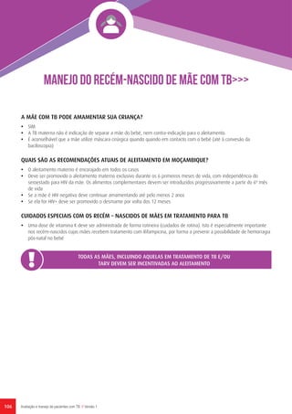 106 Avaliação e manejo de pacientes com TB // Versão 1
A MÃE COM TB PODE AMAMENTAR SUA CRIANÇA?
•	 SIM
•	 A TB materna não é indicação de separar a mãe do bebé, nem contra-indicação para o aleitamento.
•	 É aconselhável que a mãe utilize máscara cirúrgica quando quando em contacto com o bebé (até à convesão da
baciloscopia)
QUAIS SÃO AS RECOMENDAÇÕES ATUAIS DE ALEITAMENTO EM MOÇAMBIQUE?
•	 O aleitamento materno é encorajado em todos os casos
•	 Deve ser promovido o aleitamento materno exclusivo durante os 6 primeiros meses de vida, com independência do
seroestado para HIV da mãe. Os alimentos complementares devem ser introduzidos progressivamente a partir do 6º mês
de vida
•	 Se a mãe é HIV negativa deve continuar amamentando até pelo menos 2 anos
•	 Se ela for HIV+ deve ser promovido o desmame por volta dos 12 meses
CUIDADOS ESPECIAIS COM OS RECÉM – NASCIDOS DE MÃES EM TRATAMENTO PARA TB
•	 Uma dose de vitamina K deve ser administrada de forma rotineira (cuidados de rotina). Isto é especialmente importante
nos recém-nascidos cujas mães recebem tratamento com Rifampicina, por forma a prevenir a possibilidade de hemorragia
pós-natal no bebé
TODAS AS MÃES, INCLUINDO AQUELAS EM TRATAMENTO DE TB E/OU
TARV DEVEM SER INCENTIVADAS AO ALEITAMENTO
MANEJO DO RECÉM-NASCIDO DE MÃE COM TB>>>
 