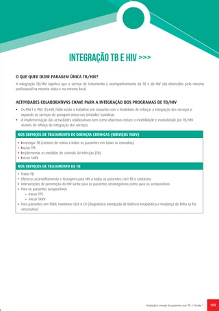 109Avaliação e manejo de pacientes com TB // Versão 1
INTEGRAÇÃO TB E HIV >>>
O QUE QUER DIZER PARAGEM ÚNICA TB/HIV?
A integração TB/HIV significa que o serviço de tratamento e acompanhamento da TB e do HIV são oferecidos pelo mesmo
profissional na mesma visita e no mesmo local.
ACTIVIDADES COLABORATIVAS CHAVE PARA A INTEGRAÇÃO DOS PROGRAMAS DE TB/HIV
•	 Os PNCT e PNC ITS-HIV/SIDA estão a trabalhar em conjunto com a finalidade de reforçar a integração dos serviços e
expandir os serviços de paragem única nas Unidades Sanitárias
•	 A implementação das actividades colaborativas tem como objectivo reduzir a morbilidade e mortalidade por TB/HIV
através do reforço da integração dos serviços
NOS SERVIÇOS DE TRATAMENTO DE DOENÇAS CRÓNICAS (SERVIÇOS TARV)
• Investigar TB (rastreio de rotina a todos os pacientes em todas as consultas)
• Iniciar TPI
• Implementar as medidas de controlo da Infecção (TB)
• Iniciar TARV
NOS SERVIÇOS DE TRATAMENTO DE TB
• Tratar TB
• Oferecer aconselhamento e testagem para HIV a todos os pacientes com TB e contactos
• Intervenções de prevenção do HIV tanto para os pacientes seronegativos como para os seropositivos
• Para os pacientes seropositivos
	 - Iniciar TPC
	 - Iniciar TARV
• Para pacientes em TARV, monitorar CD4 e CV (diagnóstico atempado de falência terapêutica e mudança de linha se for
necessário)
 
