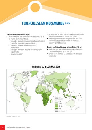 2 Avaliação e manejo de pacientes com TB // Versão 1
Tuberculose em Moçambique >>>
Fonte: Global TB report 2017. WHO
A Epidemia em Moçambique
•	 Diversos factores têm contribuído para a epidemia de TB
no mundo (e em Moçambique):
–	 Condições sociais, incluindo as migrações por trabalho
e as infraestruturas de saúde deficientes
–	 Condições económicas incluindo pobreza,
desemprego
–	 Condições ambientais incluindo os bairros urbanos
superlotados
–	 A epidemia de HIV
•	 A ocorrência de novas infecções por TB tem aumentado
de forma dramática nos úlitmos 10-15 anos
•	 Moçambique forma parte dos países com uma taxa
de incidência de TB mais elevada do mundo (551
casos/100.000 habitantes)
Dados Epidemiológicos: Moçambique 2016
•	 Estima-se que Moçambique teve aproximadamente
160.000 novos casos de TB em 2016
•	 Deles, o país notificou 73.470 casos (45% dos casos
estimados)
INCIDÊNCIA DE TB ESTIMADA 2016
 