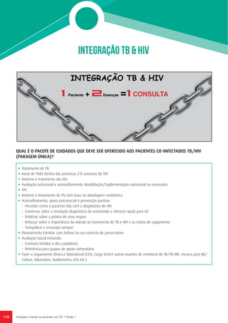 INTEGRAÇÃO TB & HIV
INTEGRAÇÃO TB & HIV
1 Paciente + 2Doenças =1 CONSULTA
110 Avaliação e manejo de pacientes com TB // Versão 1
QUAL É O PACOTE DE CUIDADOS QUE DEVE SER OFERECIDO AOS PACIENTES CO-INFECTADOS TB/HIV
(PARAGEM ÚNICA)?
•	 Tratamento de TB
•	 Inicio de TARV dentro das primeiras 2-8 semanas de TAT
•	 Rastreio e tratamento das IOs
•	 Avaliação nutricional e aconselhamento. Reabilitação/Suplementação nutricional se necessário
•	TPC
•	 Rastreio e tratamento de ITS com base na abordagem sindrómica
•	 Aconselhamento, apoio psicossocial e prevenção positiva:
-	 Perceber como o paciente lida com o diagnóstico de HIV
-	 Conversar sobre a revelação diagnóstica do seroestado e oferecer ajuda para tal
-	 Enfatizar sobre a prática de sexo seguro
-	 Reforçar sobre a importância da adesão ao tratamento de TB e HIV e as visitas de seguimento
-	 Tranquilizar e encorajar sempre
•	 Planeamento Familiar com ênfase no uso correcto de preservativo
•	 Avaliação Social incluindo:
-	 Contexto familiar e dos cuidadores
-	 Referência para grupos de apoio comunitário
•	 Fazer o seguimento clínico e laboratorial (CD4, Carga Viral e outros exames de monitoria de TB/TB MR: escarro para BK/
Cultura, laboratório, Audiometria, ECG etc.)
 