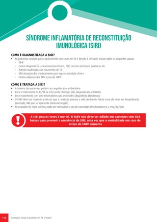 SÍNDROME INFLAMATÓRIA DE RECONSTITUIÇÃO
IMUNOLÓGICA (SIRI)
A SIRI poucas vezes é mortal. O TARV não deve ser adiado em pacientes com CD4
baixos para prevenir a ocorrência de SIRI, uma vez que a mortalidade em caso de
atraso do TARV aumenta
120 Avaliação e manejo de pacientes com TB // Versão 1
COMO É DIAGNOSTICADA A SIRI?
•	 Só podemos concluir que o agravamento dos sinais de TB é devido à SIRI após excluir todos as seguintes causas:
-	TB-R
-	 Outros diagnósticos: pneumonia bacteriana, PCP, sarcoma de Kaposi pulmonar etc.
-	 Adesão inadequada ao tratamento de TB
-	 Mal absorção dos medicamentos por alguma condição clínica
-	 Efeitos adversos dos MAT e/ou do TARV
COMO É TRATADA A SIRI?
•	 A maioria dos pacientes podem ser seguidos em ambulatório
•	 Inicie o tratamento da IO/TB se esta ainda não tiver sido diagnosticada e tratada
•	 Inicie tratamento com anti-inflamatórios não esteróides (Ibuprofeno, Diclofenac)
•	 O TARV deve ser mantido a não ser que a condição ameace a vida do doente. Neste caso, ele deve ser hospitalizado
(exemplo, SIRI que se apresenta como meningite)
•	 Se o quadro for mais intenso, pode ser necessário o uso de corticóides (Prednisolona 0.5-1mg/kg/dia)
 