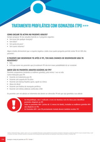 126 Avaliação e manejo de pacientes com TB // Versão 1
TRATAMENTO PROFILÁTICO COM ISONIAZIDA (TPI) >>>
COMO EXCLUIR TB ACTIVA NO PACIENTE ADULTO?
Sempre pesquisar TB nas consultas fazendo as 4 perguntas seguintes:
•	 Tem tosse (de qualquer duração)?
•	 Tem febre?
•	 Tem perda de peso?
•	 Tem suores noturnos?
Alguns estudos demonstram que a resposta negativa a todas essas quatro perguntas permite excluir TB em 98% dos
pacientes3
.
O PACIENTE QUE DESENVOLVE TB APÓS O TPI, TEM MAIS CHANCES DE DESENVOLVER UMA TB
RESISTENTE?
•	 Não
•	 A TB que ocorre nos pacientes que já receberam TPI não tem maior probabilidade de ser resistente
QUEM SÃO OS PACIENTES ADULTOS ELEGÍVEIS AO TPI?
Pacientes seropositivos (incluindo as mulheres grávidas), pelo menos 1 vez na vida
Contra-indicações para TPI:
•	 Paciente em tratamento para TB
•	 Paciente com suspeita de TB activa
•	 Paciente com doença hepática grave, aguda ou crônica
•	 Abuso de álcool
•	 Paciente com história de neuropatia periférica
•	 Paciente com efeitos colaterais conhecidos à INH
Os pacientes com má adesão ao tratamento não devem ser oferecidos TPI até que seja garantida a sua adesão
•	 Em Moçambique, não é realizado o teste de Mantoux nem Rx tórax para identificar
pacientes elegíveis ao TPI
•	 Todos os pacientes HIV+ (acima de 12 meses de idade), incluídas as mulheres grávidas HIV+
são elegíveis ao TPI;
•	 Os Pacientes HIV+ com TB previamente tratada devem também receber TPI
3
	Getahun H, Kittikraisak W, Heilig C, Corbett EL, Ayles H, Cain K, et al. Standardized Tuberculosis screening algorithm for the prevention and treatment of tuberculosis in people living with HIV in resource constrained settings: a result
of a primary meta-analysis. 40th World Conference on Lung Health of the International Union against tuberculosis and Lung disease, Cancun, Mexico, Late Breaker 3-7 December 2009.
 