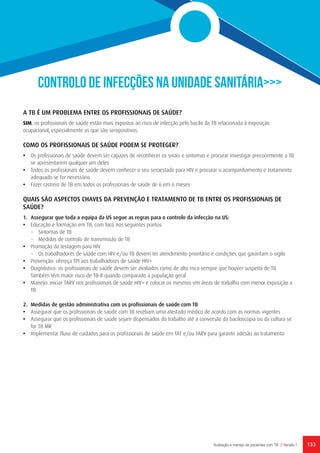 133Avaliação e manejo de pacientes com TB // Versão 1
CONTROLO DE INFECÇÕES NA UNIDADE SANITÁRIA>>>
A TB É UM PROBLEMA ENTRE OS PROFISSIONAIS DE SAÚDE?
SIM, os profissionais de saúde estão mais expostos ao risco de infecção pelo bacilo da TB relacionada à exposição
ocupacional, especialmente os que são seropositivos.
COMO OS PROFISSIONAIS DE SAÚDE PODEM SE PROTEGER?
•	 Os profissionais de saúde devem ser capazes de reconhecer os sinais e sintomas e procurar investigar precocemente a TB
se apresentarem qualquer um deles
•	 Todos os profissionais de saúde devem conhecer o seu seroestado para HIV e procurar o acompanhamento e tratamento
adequado se for necessário
•	 Fazer rastreio de TB em todos os profissionais de saúde de 6 em 6 meses
QUAIS SÃO ASPECTOS CHAVES DA PREVENÇÃO E TRATAMENTO DE TB ENTRE OS PROFISSIONAIS DE
SAÚDE?
1.	 Assegurar que toda a equipa da US segue as regras para o controlo da infecção na US:
•	 Educação e formação em TB, com foco nos seguintes pontos:
−	 Sintomas de TB
−	 Medidas de controlo de transmissão de TB
•	 Promoção da testagem para HIV
−	 Os trabalhadores de saúde com HIV e/ou TB devem ter atendimento prioritário e condições que garantam o sigilo
•	 Prevenção: ofereça TPI aos trabalhadores de saúde HIV+
•	 Diagnóstico: os profissionais de saúde devem ser avaliados como de alto risco sempre que houver suspeita de TB.
Também têm maior risco de TB-R quando comparado à população geral
•	 Manejo: iniciar TARV nos profissionais de saúde HIV+ e colocar os mesmos em áreas de trabalho com menor exposição a
TB
2.	 Medidas de gestão administrativa com os profissionais de saúde com TB
•	 Assegurar que os profissionais de saúde com TB recebam uma atestado médico de acordo com as normas vigentes
•	 Assegurar que os profissionais de saúde sejam dispensados do trabalho até a conversão da baciloscopia ou da cultura se
for TB MR
•	 Implementar fluxo de cuidados para os profissionais de saúde em TAT e/ou TARV para garantir adesão ao tratamento
 