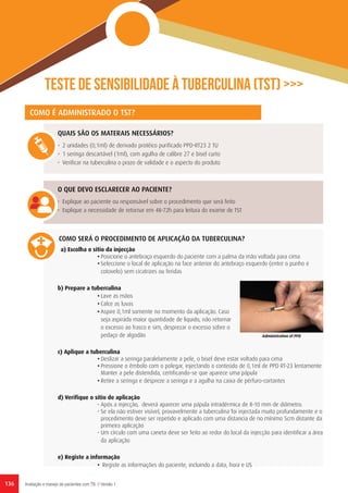 Teste de sensibilidade à tuberculina (TST) >>>
COMO É ADMINISTRADO O TST?
QUAIS SÃO OS MATERAIS NECESSÁRIOS?
•	 2 unidades (0,1ml) de derivado protéico purificado PPD-RT23 2 TU
•	 1 seringa descartável (1ml), com agulha de calibre 27 e bisel curto
•	 Verificar na tuberculina o prazo de validade e o aspecto do produto
O QUE DEVO ESCLARECER AO PACIENTE?
•	 Explique ao paciente ou responsável sobre o procedimento que será feito
•	 Explique a necessidade de retornar em 48-72h para leitura do exame de TST
COMO SERÁ O PROCEDIMENTO DE APLICAÇÃO DA TUBERCULINA?
a) Escolha o sítio da injecção
•	Posicione o antebraço esquerdo do paciente com a palma da mão voltada para cima
•	Seleccione o local de aplicação na face anterior do antebraço esquerdo (entre o punho e
cotovelo) sem cicatrizes ou feridas
b) Prepare a tuberculina
•	Lave as mãos
•	Calce as luvas
•	Aspire 0,1ml somente no momento da aplicação. Caso
seja aspirada maior quantidade de liquido, não retornar
o excesso ao frasco e sim, desprezar o excesso sobre o
pedaço de algodão
c) Aplique a tuberculina
•	Deslizar a seringa paralelamente a pele, o bisel deve estar voltado para cima
•	Pressione o êmbolo com o polegar, injectando o conteúdo de 0,1ml de PPD RT-23 lentamente
Manter a pele distendida, certificando-se que aparece uma pápula
•	Retire a seringa e despreze a seringa e a agulha na caixa de pérfuro-cortantes
d) Verifique o sítio de aplicação
•	Após a injecção, deverá aparecer uma pápula intradérmica de 8-10 mm de diâmetro.
•	Se ela não estiver visível, provavelmente a tuberculina foi injectada muito profundamente e o
procedimento deve ser repetido e aplicado com uma distancia de no mínimo 5cm distante da
primeira aplicação
•	Um círculo com uma caneta deve ser feito ao redor do local da injecção para identificar a área
da aplicação
e) Registe a informação
•	 Registe as informações do paciente, incluindo a data, hora e US
Administration of PPD
Avaliação e manejo de pacientes com TB // Versão 1136
 