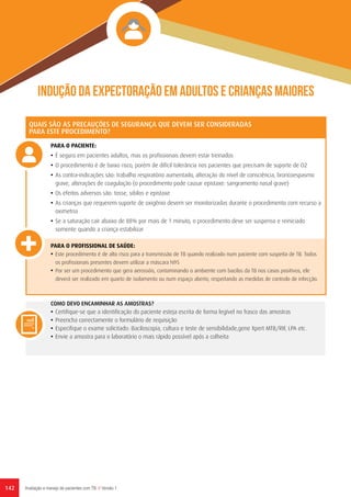 142 Avaliação e manejo de pacientes com TB // Versão 1
Indução da expectoração em adultos e crianças maiores
QUAIS SÃO AS PRECAUÇÕES DE SEGURANÇA QUE DEVEM SER CONSIDERADAS
PARA ESTE PROCEDIMENTO?
PARA O PACIENTE:
•	É seguro em pacientes adultos, mas os profissionais devem estar treinados
•	O procedimento é de baixo risco, porém de difícil tolerância nos pacientes que precisam de suporte de O2
•	As contra-indicações são: trabalho respiratório aumentado, alteração do nível de consciência, broncoespasmo
grave, alterações de coagulação (o procedimento pode causar epistaxe: sangramento nasal grave)
•	Os efeitos adversos são: tosse, sibilos e epistaxe
•	As crianças que requerem suporte de oxigênio devem ser monitorizadas durante o procedimento com recurso a
oximetria
•	Se a saturação cair abaixo de 88% por mais de 1 minuto, o procedimento deve ser suspenso e reiniciado
somente quando a criança estabilizar
PARA O PROFISSIONAL DE SAÚDE:
•	Este procedimento é de alto risco para a transmissão de TB quando realizado num paciente com suspeita de TB. Todos
os profissionais presentes devem utilizar a máscara N95
•	Por ser um procedimento que gera aerossóis, contaminando o ambiente com bacilos da TB nos casos positivos, ele
deverá ser realizado em quarto de isolamento ou num espaço aberto, respeitando as medidas de controlo de infecção.
COMO DEVO ENCAMINHAR AS AMOSTRAS?
•	Certifique-se que a identificação do paciente esteja escrita de forma legível no frasco das amostras
•	Preencha correctamente o formulário de requisição
•	Especifique o exame solicitado: Baciloscopia, cultura e teste de sensibilidade,gene Xpert MTB/RIF, LPA etc.
•	Envie a amostra para o laboratório o mais rápido possível após a colheita
 