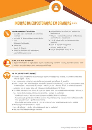143Avaliação e manejo de pacientes com TB // Versão 1
Indução da expectoração em crianças >>>
QUAL EQUIPAMENTO É NECESSÁRIO?
•	 Escarrador estéril (identificado com o nome do
paciente)
•	 Formulário de pedido de exame e saco plástico
•	Luvas
•	 Máscara de Nebulização
•	 Nebulizador
•	 Suporte de Oxigénio
•	 Bomba de broncodilatador (salbutamol)
•	 Álcool a 70% ou clorexidina	
•	 Espaçador e máscara infantil para administrar o
broncodilatador
•	 N95 para o profissional que estiver conduzindo ou
acompanhando o procedimento
•	 5 ml de solução salina hipertónica ou de soro
fisiológico
•	 Sonda de aspiração nasogástrica
•	 Aspirador portátil ou fixo
•	 Solução fisiológica em seringa de 5ml
O QUE DEVO DIZER AO PACIENTE?
•	 O procedimento deve ser explicado aos responsáveis da criança e também à criança, dependendo da sua idade
•	 A criança necessita estar em jejum por pelo menos 3 horas
EM QUE CONSISTE O PROCEDIMENTO?	
• O ideal é que o procedimento seja realizado por 2 profissionais de saúde: um deles vai colectar o material e o
outro vai segurar a criança
• Se a criança estiver estável, o responsável pela criança pode fazer a função de segurá-la
• Como a solução salina hipertónica pode desencadear broncoespasmo na criança, 2 puffs do broncodilatador deve
ser administrado 5 minutos antes de começar a nebulização com a máscara, através da bomba de salbutamol
• Administre 5ml de solução salina pela máscara de nebulização durante 10-15 min
• As crianças maiores que são capazes de expectorar podem tentar faze-lo espontaneamente após a nebulização
• Se a criança não é ainda capaz de expectorar, colectar a secreção de nasofaringe:
-	 Gentilmente, introduza uma sonda nasogástrica de pequeno calibre na nasofaringe
-	 Aplique a sucção quando a extremidade da sonda chegar na nasofaringe (isso previne a recolha de secreção
nasal que pode reduzir a qualidade da amostra)
-	 Após recolher um volume mínimo de 1-2ml do escarro no frasco, suspenda a sucção e retire a sonda
• Observe o paciente durante todo o exame
• Faça a desinfecção e esterilize todo o equipamento que for reutilizável
• Descarte a máscara de nebulização e a sonda
 