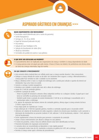 145Avaliação e manejo de pacientes com TB // Versão 1
QUAIS EQUIPAMENTOS SÃO NECESSÁRIOS?
•	 Escarrador estéril (identificado com o nome do paciente)
•	 Sonda Nasogástrica
•	 Seringas (5, 10, 20 ou 30ml)
•	 Papel de tornassol (indicador de pH)
•	 Fita métrica
•	 Solução de soro fisiológico 0,9%
•	 Solução de bicarbonato de sódio (8%)
•	 Álcool ou clorexidina
•	 Formulário de pedido de exame e saco plástico
O QUE DEVE SER EXPLICADO AO PACIENTE?
•	 O procedimento deve ser explicado aos responsáveis da criança e também à criança dependendo da idade
•	 A criança precisa estar em jejum por pelo menos 4 horas (3 horas nos bebés). De preferência esta técnica deve
ser feita nas crianças internadas, logo de manhã.
EM QUE CONSISTE O PROCEDIMENTO?
•	 Uma amostra diária matinal deve ser colhida assim que a criança acordar durante 2 dias consecutivos
•	 Coloque a criança deitada de costas ou de lado. Um assistente deve segurar a criança. Alternativamente a
criança pode ficar sentada no colo o cuidador ou do assistente
•	 Meça a distância entre o nariz e a região do estômago com a sonda para calcular o quanto ela deverá ser
introduzida. Faça uma marca na sonda
•	 Conecte a seringa à sonda nasogástrica
•	 Introduza com cuidado a sonda pelo nariz até a altura do estômago
•	 Aspire de 2-5ml de conteúdo gástrico
•	 Confirme a posição da sonda
-	 Testar no papel de tornassol a amostra clínica adquirida (verificar se a solução é ácida). O papel que é azul
torna-se vermelho na presença de secreções ácidas
-	 Também pode testar a posição da sonda introduzindo 3-5ml de ar no estômago e auscultando com o
estetoscópio sobre o estômago
•	 Se, apesar da aspiração não houver retorno de contaúdo gástrico, ofereça água à criança através da boca
5-10ml e aspire de novo
•	 Essa etapa pode ser repetida por 3 vezes
•	 Após obtenção de 5-10ml de aspirado gástrico, transfira o conteúdo aspirado para o escarrador estéril
•	 Adicione um volume de bicarbonato de sódio segundo o volume da amostra para neutralizar o pH e prevenir a
destruição da micobactéria se presente (volume ˂ 5ml, adicione 1 ml de bicarbonato; volume > 5ml, adicione
2ml de bicarbonato)
•	 Feche rapidamente o frasco da amostra para prevenir o vazamento do conteúdo
•	 Limpe o frasco externamente com álcool e coloque no saco plástico
•	 O nome do paciente, a data e hora da colheita devem estar bem identificados no frasco
•	 Preencha formulário de requisição correctamente
•	 A amostra deve ser encaminhada ao laboratório o mais rápido possível
•	 Se o transporte tardar mais de 4h, mantenha a amostra na geleira de 4-8ºC até a entrega
•	 Permita à criança comer após o término do procedimento
ASPIRADO GÁSTRICO EM CRIANÇAS >>>
 