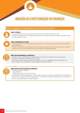 146 Avaliação e manejo de pacientes com TB // Versão 1
Indução da expectoração em crianças
PARA O PACIENTE:
•	 É um procedimento de baixo risco, portanto não é necessária a monitoria intensiva da criança
•	 Paciente com contagem baixa de plaquetas ou problemas de sangramento não devem realizar o procedimento pelo
risco de sangramento nasal
PARA O PROFISSIONAL DE SAÚDE:
•	 O aspirado gástrico não é um procedimento que gera aerossóis e as crianças pequenas geralmente são paucibacilares
(pouco infectantes)
•	 Portanto é um procedimento considerado de baixo risco para transmissão de TB. Por esta razão, pode ser realizado à
beira do leito ou na sala de procedimentos sem necessidade de isolamento respiratório
QUAIS AS MEDIDAS DE SEGURANÇA QUE DEVEM SER SEGUIDAS?
COMO DEVO ENCAMINHAR AS AMOSTRAS?
•	 Certifique-se que a identificação do paciente esteja escrita de forma legível no frasco das amostras
•	 Preencha correctamente o formulário de requisição
•	 Especifique o exame solicitado: Baciloscopia, cultura e teste de sensibilidade,gene Xpert MTB/RIF, LPA...
•	 Envie a amostra para o laboratório o mais rápido possível após a colheita
QUAIS EXAMES DEVO SOLICITAR EM CRIANÇAS?
•	 Especifique o exame solicitado:
-	 Xpert MTB/RIF
-	 Baciloscopia, cultura, TSA, LPA 1ª/2ª linha
•	 A baciloscopia nas crianças pequenas é muitas vezes negativa (as crianças tem geralmente TB paucibacilar) e
não deve ser o exame que exclui o diagnóstico de TB em crianças. Sempre que possível, teste as amostras co
recurso a teste GeneXpert nas crianças suspeitas
 