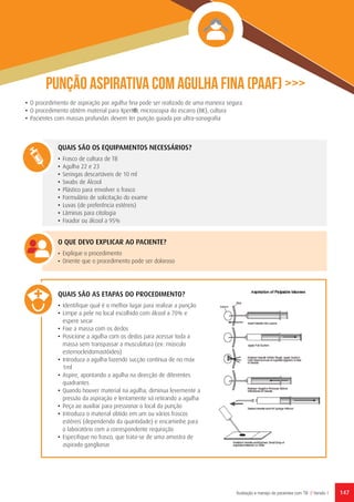 147Avaliação e manejo de pacientes com TB // Versão 1
Punção aspirativa com agulha fina (PAAF) >>>
QUAIS SÃO OS EQUIPAMENTOS NECESSÁRIOS?
•	 Frasco de cultura de TB
•	 Agulha 22 e 23
•	 Seringas descartáveis de 10 ml
•	 Swabs de Álcool
•	 Plástico para envolver o frasco
•	 Formulário de solicitação do exame
•	 Luvas (de preferência estéreis)
•	 Lâminas para citologia
•	 Fixador ou álcool a 95%
O QUE DEVO EXPLICAR AO PACIENTE?
•	 Explique o procedimento
•	 Oriente que o procedimento pode ser doloroso
•	 O procedimento de aspiração por agulha fina pode ser realizado de uma maneira segura
•	 O procedimento obtém material para Xpert®, microscopia do escarro (BK), cultura
•	 Pacientes com massas profundas devem ter punção guiada por ultra-sonografia
QUAIS SÃO AS ETAPAS DO PROCEDIMENTO?	
•	 Identifique qual é o melhor lugar para realizar a punção
•	 Limpe a pele no local escolhido com álcool a 70% e
espere secar
•	 Fixe a massa com os dedos
•	 Posicione a agulha com os dedos para acessar toda a
massa sem transpassar a musculatura (ex: músculo
esternocleidomastóideo)
•	 Introduza a agulha fazendo sucção contínua de no máx
1ml
•	 Aspire, apontando a agulha na direcção de diferentes
quadrantes
•	 Quando houver material na agulha, diminua levemente a
pressão da aspiração e lentamente vá retirando a agulha
•	 Peça ao auxiliar para pressionar o local da punção
•	 Introduza o material obtido em um ou vários frascos
estéreis (dependendo da quantidade) e encaminhe para
o laboratório com a correspondente requisição
•	 Especifique no frasco, que trata-se de uma amostra de
aspirado ganglionar
 