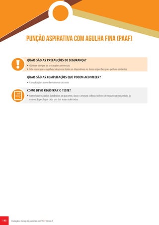 148 Avaliação e manejo de pacientes com TB // Versão 1
Punção aspirativa com agulha fina (PAAF)
QUAIS SÃO AS PRECAUÇÕES DE SEGURANÇA?
•	 Observe sempre as precauções universais
•	 Não reencapar a agulha e desprezar todos os dispositivos no frasco específico para pérfuro-cortantes
QUAIS SÃO AS COMPLICAÇÕES QUE PODEM ACONTECER?
•	 Complicações como hematoma são raras
COMO DEVO REGISTRAR O TESTE?
•	 Identifique os dados detalhados do paciente, data e amostra colhida no livro de registro de no pedido do
exame. Especifique cada um dos testes solicitados
 
