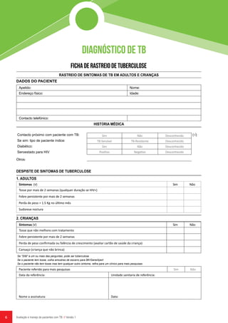 6 Avaliação e manejo de pacientes com TB // Versão 1
DIAGNÓSTICO DE TB
FICHA DE RASTREIO DE TUBERCULOSE
DADOS DO PACIENTE
Apelido: Nome:
Endereço físico: Idade:
Contacto telefónico:
RASTREIO DE SINTOMAS DE TB EM ADULTOS E CRIANÇAS
DESPISTE DE SINTOMAS DE TUBERCULOSE
HISTÓRIA MÉDICA
1. ADULTOS
2. CRIANÇAS
Contacto próximo com paciente com TB:
Se sim: tipo de paciente índice:
Diabético:
Seroestado para HIV
Se “SIM” a um ou mais das perguntas, pode ser tuberculose
Se o paciente tem tosse, colha amostras de escarro para BK/GeneXpert
Se o paciente não tem tosse mas tem qualquer outro sintoma, refira para um clínico para mais pesquisas
Sim Não Desconhecido
TB-Sensível TB-Resistente Desconhecido
Sim Não Desconhecido
Positivo Negativo Desconhecido
(√)
Sintomas (√) Sim Não
Tosse por mais de 2 semanas (qualquer duração se HIV+)
Febre persistente por mais de 2 semanas
Perda de peso > 1.5 Kg no último mês
Sudorese noctura
Sintomas (√) Sim Não
Tosse que não melhora com tratamento
Febre persistente por mais de 2 semanas
Perda de peso confirmada ou falência de crescimento (avaliar cartão de saúde da criança)
Cansaço (criança que não brinca)
Paciente referido para mais pesquisas Sim Não
Data da referência: Unidade sanitaria de referência:
Nome a assinatura: Data:
Otros:
 