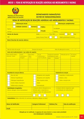 151Avaliação e manejo de pacientes com TB // Versão 1
DEPARTAMENTO FARMACÊUTICO
SECTOR DE FARMACOVIGILÂNCIA
FICHA DE NOTIFICAÇÃO DE REACÇÕES ADVERSAS AOS MEDICAMENTOS E VACINAS
Informação Inicial
Unidade Sanitária
Risco de vida		
Motivou hospitalização	
Prolongou hospitalização
Evento médico importante	
Malformação congénita
Recuperou sem sequelas	
Recuperou com sequelas	
Não recuperou ainda	
Morte		
Desconhecido		
Suspendeu o medicamento
Reduziu a dose
Tratou a reacção com:
Público
Localidade:
Distrito:
Privado
Nome:
Serviço:
Iniciais do doente
NID (anos/meses/Sexo: Idade gestacional (meses)
Breve Descriao da reaccão adversa
Data de início da reacção……./…../…………
Nome Genérico (DCI) e
comercial / Vacina
Forma
Farmacêutica e
dosagem
Dose (única,
diária, 1ª,
2ª,3ª)
Via de
Administração /
Local de aplicação
Duração do tratamento
(Concluído/em curso)
Indicação para uso Nº de lote /
Validade
Início Término
Insira o(s) medicamento(s) / por ordem de suspeita:
Resultado da reacção Adversa					 Tratamento da reacção
Substituição terapêutica
(Nome, dosagem, forma farmacêutica)		
Comentários (dados relevantes da anamnese, laboratório, alergias ou outro)
Obrigado por ter notificado. A segurança do nosso doente é a nossa maior prioridade!
ESTA INFORMAÇÃO É CONFIDENCIAL
Nome do Notificador Categoria Profissional Telefone/Fax Data da notificação
Email:
A reacção adversa desapareceu ou
diminuiu após a suspensão ou
redução da dose do medicamento?
A reacção adversa reapareceu após
a reintrodução do medicamento?
Duraçao da reacção:…………...……. Data de aplicação da vacina……../……../………
Idade Peso (KG):
M F
Gestante Sim Não
Farmácia
Informação complementar
República de Moçambique
MINISTÉRIO DA SAÚDE
Anexo 1: Ficha de notificação de reacções adversas aos medicamentos e vacinas
 