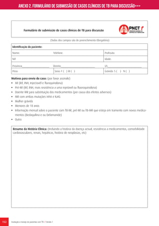 152 Avaliação e manejo de pacientes com TB // Versão 1
Formulário de submissão de casos clínicos de TB para discussão
Resumo da História Clínica: (Incluindo a história da doença actual, resistência a medicamentos, comorbilidade
cardiovasculares, renais, hepáticas, história de neoplasias, etc)
(Todos dos campos são de preenchimento Obrigatório)
Identificação do paciente:
Nome: Telefone: Profissão:
NIT Idade:
Província____________________ Distrito_________________________ US_________________________
Peso: Sexo: F ( ) M ( ) Grávida: S ( ) N ( )
Motivos para envio do caso: (por favor assinale)
•	 XR (Rif, INH, Injectavél e fluroquinolona)
•	 Pré-XR (Rif, INH, mais resistência a uma injetável ou fluoroquinolona)
•	 Doente MR para substituição dos medicamentos (por causa dos efeitos adversos)
•	 MR com ambas mutações inhA e KatG
•	 Mulher grávida
•	 Menores de 18 anos
•	 Informação mensal sobre o paciente com TB-XR, pré-XR ou TB-MR que esteja em tramento com novos medica-
mentos (Bedaquilina e ou Delamanide)
•	 Outro
Anexo 2. Formulário de submissão de casos clínicos de TB para discussão>>>
 