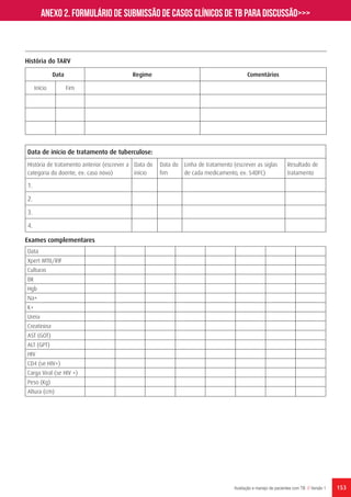 153Avaliação e manejo de pacientes com TB // Versão 1
Data Regime Comentários
Início Fim
História do TARV
Data de início de tratamento de tuberculose:
História de tratamento anterior (escrever a
categoria do doente, ex: caso novo)
Data do
início
Data do
fim
Linha de tratamento (escrever as siglas
de cada medicamento, ex: S4DFC)
Resultado de
tratamento
1.
2.
3.
4.
Exames complementares
Data
Xpert MTB/RIF
Culturas
BK
Hgb
Na+
K+
Ureia
Creatinina
AST (GOT)
ALT (GPT)
HIV
CD4 (se HIV+)
Carga Viral (se HIV +)
Peso (Kg)
Altura (cm)
Anexo 2. Formulário de submissão de casos clínicos de TB para discussão>>>
 
