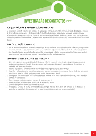 7Avaliação e manejo de pacientes com TB // Versão 1
Investigação de Contactos >>>
POR QUE É IMPORTANTE A INVESTIGAÇÃO DOS CONTACTOS?
As pessoas em contacto próximo com um caso de tuberculose pulmonar activa têm um risco acrescido de adquirir a infecção,
de desenvolver a doença activa e de disseminá-la. A identificação precoce e o tratamento adequado dos pacientes que
desenvolvem TB activa reduz o risco de exposição dos membros na comunidade. A identificação dos contactos elegíveis para
tratamento profiláctico com Isoniazida (TPI) também é importante pois previne que os que já foram infectados desenvolvam a
doença.
QUAL É A DEFINIÇÃO DE CONTACTO?
•	 São as pessoas que partilham o mesmo ambiente por período de tempo prolongado (8 ou mais horas/dia) com pacientes
que apresentam tosse e que eliminam bacilos da tuberculose no ar (tenham ou não resultado de baciloscopia positivo)
•	 Isto é aplicável para o agregado familiar que partilha a mesma casa incluidos os empregados domésticos, mas também
para as pessoas que convivem em quartéis, cadeias, lares, escolas, unidades sanitárias
COMO DEVE SER FEITO O RASTREIO DOS CONTACTOS?
•	 Entreviste o paciente com diagnóstico de TB (paciente índice) o mais cedo possível após o diagnóstico, para avaliar o
período de infecciosidade (através do tempo em que ele/ela tem estado a tossir), com o objectivo de identificar os
contactos que dever ser rastreados
•	 Garanta ao paciente a confidencialidade em relação a outros aspectos ligados à sua doença
•	 Preencha a ficha de contactos com a lista das pessoas que convivem ou conviveram com o doente desde que este iniciou
com a tosse. Deve ser colhido o nome completo, idade, sexo, endereço actual
•	 Convoque os contactos listados para rastreio de sinais e sintomas de TB na US. Se não vierem à US faça busca activa dos
contatos na comunidade
•	 Ratreie todos os contactos adultos e crianças, de pacientes com TB
•	 Solicite as provas complementares necessárias de acordo com o caso
•	 Ofereça teste para HIV a todos os contactos rastreados
•	 Refira para a Consulta de Criança em Risco a todas as crianças menores de 15 anos com contacto de TB (Fotocopie ou
preencha de novo a ficha de contactos com os casos pediátricos e entregue para seguimento na CCR)
 