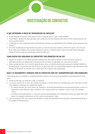 Investigação de Contactos
8 Avaliação e manejo de pacientes com TB // Versão 1
O QUE DETERMINA O RISCO DE TRANSMISSÃO DA INFECÇÃO?
•	 A infecciosidade do paciente índice (quanto maior a carga de bacilos, maior a infecciosidade)
•	 Proximidade e duração da exposição (quer dizer, partilha do mesmo ambiente pelo menos 8 horas consecutivas por dia
com o paciente índice)
•	 O ambiente em que a exposição tenha acontecido (por exemplo, uma dependência mal ventilada, quartos pequenos sem
janelas)
•	 Em locais considerados de especial alto risco como as salas de espera das consultas, enfermarias gerais e de TB ou em
locais onde são recolhidas e processadas amostras de escarro, o contacto intenso, mesmo que não muito prolongado,
abaixo de 8 horas, pode ser considerado também de alto risco
COMO DEVEM SER AVALIADOS OS CONTACTOS? (NO DOMICÍLIO OU NA US)
•	 Despiste de sintomas: se o contato apresentar qualquer um dos sintomas listados na ficha de rastreio, devem ser
solicitadas amostras de expectoração para pesquisa de TB e deve ser agendada uma nova visita de retorno
•	 Provas complementares: Se o contacto apresenta tosse, deve ser colhida amostra para pesquisa de TB (Xpert MTB/RIF e/
ou Baciloscopia). Os pacientes que não tem tosse, ou que tendo tosse tem bacteriologia negativa e que apresentam outro
sintoma de TB devem ser referidos para o clínico para uma pesquisa mais aprofundada
QUAL É O SEGUIMENTO E CONDUTA COM OS CONTACTOS COM TB?: QUIMOPROFILAXIA COM ISONIAZIDA
Cada contacto deve ser avaliado no sentido de identificar factores de risco que lhe predispõem ao desenvolvimento de TB
activa
•	 O teste de HIV deve ser oferecido a todos os contactos
•	 As crianças menores de 15 anos com contacto nos últimos 12 meses devem ser referidas para a CCR, onde deve ser feita
uma avaliação nutricional e um seguimento regular:
-	 As crianças menores de 5 anos devem ser avaliadas e oferecidas Quimioprofilaxia com Isoniazida durante 6 meses, se
não houver contra-indicação. Após a profilaxia, estas crianças devem ser avaliadas a cada 6 meses até completar
2 anos
-	 As crianças com idade superior a 5 anos não recebem Quimioprofilaxia com Isoniazida (a menos que sejam HIV+) mas
devem ser avaliadas clínicamente na CCR a cada 6 meses durante 2 anos
•	 Todos os pacientes HIV+ com contacto com TB devem receber Quimioprofilaxia com Isoniazida, independentemente de já
ter recebido TPI anteriormente
 