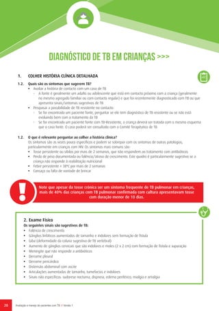 20 Avaliação e manejo de pacientes com TB // Versão 1
1.	 COLHER HISTÓRIA CLÍNICA DETALHADA
1.2.	 Quais são os sintomas que sugerem TB?
•	 Avaliar a história de contacto com um caso de TB
-	 A fonte é geralmente um adulto ou adolescente que está em contacto próximo com a criança (geralmente
no mesmo agregado familiar ou com contacto regular) e que foi recentemente diagnosticado com TB ou que
apresenta sinais/sintomas sugestivos de TB
•	 Pesquisar a possibilidade de TB resistente no contacto:
-	 Se for encontrado um paciente fonte, perguntar se ele tem diagnóstico de TB resistente ou se não está
evoluindo bem com o tratamento da TB
-	 Se for encontrado um paciente fonte com TB-Resistente, a criança deverá ser tratada com o mesmo esquema
que o caso fonte. O caso poderá ser consultado com o Comité Terapêutico de TB
1.2. 	 O que é relevante perguntar ao colher a história clínica?
Os sintomas são as vezes pouco específicos e podem se sobrepor com os sintomas de outras patologias,
particularmente em crianças com HIV. Os sintomas mais comuns são:
•	 Tosse persistente ou sibilos por mais de 2 semanas, que não respondem ao tratamento com antibióticos
•	 Perda de peso documentada ou falência/atraso de crescimento. Este quadro é particularmente sugestivo se a
criança não responde à reabilitação nutricional
•	 Febre persistente ≥ 38ºC por mais de 2 semanas
•	 Cansaço ou falta de vontade de brincar
Note que apesar da tosse crónica ser um sintoma frequente de TB pulmonar em crianças,
mais de 40% das crianças com TB pulmonar confirmada com cultura apresentavam tosse
com duração menor de 10 dias.
2.	Exame Físico
Os seguintes sinais são sugestivos de TB:
•	 Falência de crescimento
•	 Gânglios linfáticos aumentados de tamanho e indolores sem formação de fístula
•	 Giba (deformidade da coluna sugestiva de TB vertebral)
•	 Aumento de gânglios cervicais que são indolores e moles (2 x 2 cm) com formação de fístula e supuração
•	 Meningite que não responde a antibióticos
•	 Derrame pleural
•	 Derrame pericárdico
•	 Distensão abdominal com ascite
•	 Articulações aumentadas de tamanho, tumefactas e indolores
•	 Sinais não específicos: sudorese nocturna, dispneia, edema periférico, mialgia e artralgia
Diagnóstico de TB em Crianças >>>
 