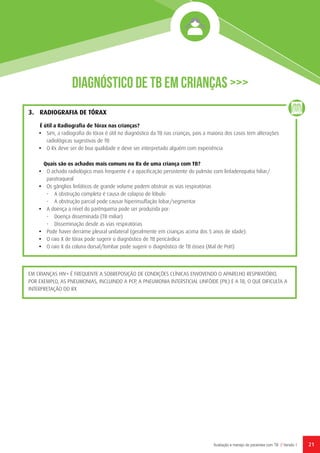 21Avaliação e manejo de pacientes com TB // Versão 1
Diagnóstico de TB em Crianças >>>
3.	 RADIOGRAFIA DE TÓRAX
É útil a Radiografia de Tórax nas crianças?
•	 Sim, a radiografia do tórax é útil no diagnóstico da TB nas crianças, pois a maioria dos casos tem alterações
radiológicas sugestivas de TB
•	 O Rx deve ser de boa qualidade e deve ser interpretado alguém com experiência
Quais são os achados mais comuns no Rx de uma criança com TB?
•	 O achado radiológico mais frequente é a opacificação persistente do pulmão com linfadenopatia hiliar/
paratraqueal
•	 Os gânglios linfáticos de grande volume podem obstruir as vias respiratórias
-	 A obstrução completa é causa de colapso de lóbulo
-	 A obstrução parcial pode causar hiperinsuflação lobar/segmentar
•	 A doença a nível do parênquima pode ser produzida por:
-	 Doença disseminada (TB miliar)
-	 Disseminação desde as vias respiratórias
•	 Pode haver derrame pleural unilateral (geralmente em crianças acima dos 5 anos de idade).
•	 O raio X de tórax pode sugerir o diagnóstico de TB pericárdica
•	 O raio X da coluna dorsal/lombar pode sugerir o diagnóstico de TB óssea (Mal de Pott)
EM CRIANÇAS HIV+ É FREQUENTE A SOBREPOSIÇÃO DE CONDIÇÕES CLÍNICAS ENVOVENDO O APARELHO RESPIRATÓRIO,
POR EXEMPLO, AS PNEUMONIAS, INCLUINDO A PCP, A PNEUMONIA INTERSTICIAL LINFÓIDE (PIL) E A TB, O QUE DIFICULTA A
INTERPRETAÇÃO DO RX
 
