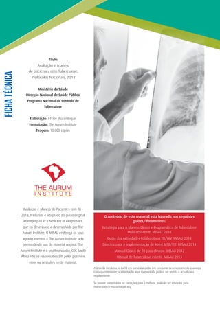 O conteúdo de este material esta baseado nos seguintes
guiões/documentos:
Estratégia para o Manejo Clínico e Programático de Tuberculose
Multi-resistente. MISAU. 2018
Guião das Actividades Colaborativas TB/HIV. MISAU 2018
Directriz para a implementação de Xpert MTB/RIF. MISAU 2014
Manual Clínico de TB para clínicos. MISAU 2012
Manual de Tuberculose infantil. MISAU 2013
A área da medicina, e da TB em particular estão em constante desenvolvimento e avanço.
Consequentemente, a informação aqui apresentada poderá ser revista e actualizada
regularmente.
Se houver comentários ou correções para a mehora, poderão ser enviados para
mariar@itech-mozambique.org
FichaTécnica
Título:
Avaliação e manejo
de pacientes com Tuberculose,
Protocolos Nacionais, 2018
Ministério da Sáude
Direcção Nacional de Saúde Pública
Programa Nacional de Controlo de
Tuberculose
Elaboração: I-TECH Mozambique
Formatação: The Aurum Institute
Tiragem: 10.000 cópias
Avaliação e Manejo de Pacientes com TB -
2018, traduzido e adaptado do guião original
Managing TB in a New Era of Diagnostics,
que foi desenhado e desenvolvido por The
Aurum Institute. O MISAU endereça os seus
agradecimentos a The Aurum Institute pela
permissão de uso do material original. The
Aurum Institute e o seu financiador, CDC South
África não se responsabilizam pelos possíveis
erros ou omissões neste material.
 
