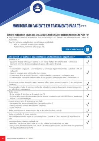 46 Avaliação e manejo de pacientes com TB // Versão 1
Monitoria do Paciente em Tratamento para TB >>>
COM QUE FREQUÊNCIA DEVEM SER AVALIADOS OS PACIENTES QUE RECEBEM TRATAMENTO PARA TB?
•	 Os pacientes que recebem TAT devem ser vistos diariamente para DOT durante a fase intensiva (primeiros 2 meses de
tratamento).
•	 Deve ser feita uma avaliação clínica com a seguinte periodicidade:
-	 Após as 2 primeiras semanas de tratamento
-	 Posteriormente, no mínimo uma vez por mês
Como devem ser avaliados os pacientes nas visitas clínicas de seguimento? FEITO
•	 Sintomas de TB
–	 O paciente deve ser referido para o clínico se não houver melhora dos sintomas após 4 semanas de
tratamento (melhoria da tosse, estado geral, apetite, febre, ganho de peso)
•	Peso:
-	 O paciente deve ser pesado a cada visita clínica (2 semanas e depois mensalmente) e calculado o IMC em
cada visita
-	 Deve ser fornecido apoio nutricional se tiver critérios
-	 O tratamento deve ser revisto/ajustado a cada consulta clínica, consoante à mudança do peso
-	 O paciente deve ser referido para um clínico se não apresenta ganho de peso após 4 semanas em TAT
• Se o paciente continua sintomático após 4 semanas, volte a fazer o rastreio de contactos (à procura de novos
contactos)
• Pergunte pelos métodos de planeamento familiar utilizados (encoraje o planeamento familiar nos pacientes
em TAT). Ofereça preservativos
• Avalie adesão
- Revise o cartão de identificação do paciente com TB
- Pergunte pelas tomas não presenciadas (fim de semana, em casos em que não há DOT diário, por exemplo,
durante a fase de manutenção)
• Pergunte pela presença de sintomas de toxicidade:
- Formigueiro/dor nos membros inferiores (neuropatia periférica)
- Cansaço, náuseas, vómitos, dor abdominal (hepatite)
- Outros sintomas
• Avalie conhecimento do seroestado para HIV. Se desconhecido, ofereça o teste
• Avalie os resultados de provas realizadas
• Bacteriologia de controlo: Registe BK ou Cultura positiva (+) ou BK ou Cultura negativa (-), dependendo do
caso
• Trate as patologias associadas, incluindo HIV:
- Inicie TARV 2-8 semanas após o início de TAT se o paciente ainda não estiver em TARV
- Se o paciente já vinha recebendo TARV, solicite CD4 e CV se ainda não tiver sido feito desde o diagnóstico de
TB (Despiste de falência ao TARV)
LISTA DE VERIFICAÇÃO
 