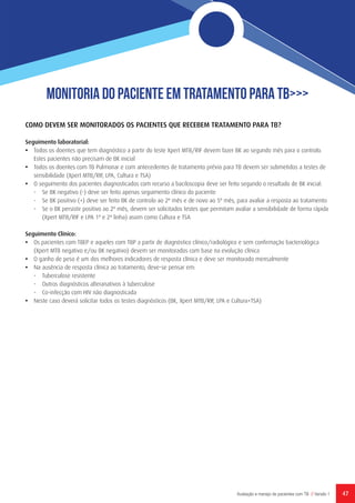 47Avaliação e manejo de pacientes com TB // Versão 1
Monitoria do Paciente em Tratamento para TB>>>
COMO DEVEM SER MONITORADOS OS PACIENTES QUE RECEBEM TRATAMENTO PARA TB?
Seguimento laboratorial:
•	 Todos os doentes que tem diagnóstico a partir do teste Xpert MTB/RIF devem fazer BK ao segundo mês para o controlo.
Estes pacientes não precisam de BK inicial
•	 Todos os doentes com TB Pulmonar e com antecedentes de tratamento prévio para TB devem ser submetidos a testes de
sensibilidade (Xpert MTB/RIF, LPA, Cultura e TSA)
•	 O seguimento dos pacientes diagnosticados com recurso a baciloscopia deve ser feito segundo o resultado de BK inicial:
-	 Se BK negativo (-) deve ser feito apenas seguimento clínico do paciente
-	 Se BK positivo (+) deve ser feito BK de controlo ao 2º mês e de novo ao 5º mês, para avaliar a resposta ao tratamento
-	 Se o BK persistir positivo ao 2º mês, devem ser solicitados testes que permitam avaliar a sensibilidade de forma rápida
(Xpert MTB/RIF e LPA 1ª e 2ª linha) assim como Cultura e TSA
Seguimento Clínico:
•	 Os pacientes com TBEP e aqueles com TBP a partir de diagnóstico clínico/radiológico e sem confirmação bacteriológica
(Xpert MTB negativo e/ou BK negativo) devem ser monitorados com base na evolução clínica
•	 O ganho de peso é um dos melhores indicadores de resposta clínica e deve ser monitorado mensalmente
•	 Na ausência de resposta clínica ao tratamento, deve-se pensar em:
-	 Tuberculose resistente
-	 Outros diagnósticos alteranativos à tuberculose
-	 Co-infecção com HIV não diagnosticada
•	 Neste caso deverá solicitar todos os testes diagnósticos (BK, Xpert MTB/RIF, LPA e Cultura+TSA)
 