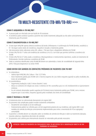 58 Avaliação e manejo de pacientes com TB // Versão 1
TB Multi-Resistente (TB-MR/TB-RR) >>>
ATENÇÃO: TODOS OS PACIENTES EM TRATAMENTO PARA TB-MR DEVEM TER A OBSERVAÇÃO DIRECTA DE UM
PADRINHO OU MADRINHA
COMO É ADQUIRIDA A TB-MR/RR?
•	 A pessoa pode ser infectada com um bacilo de TB resistente
•	 A resistência pode acontecer quando o paciente não recebe tratamento adequado ou não adere correctamente ao
tratamento para TB sensível
COMO É DIAGNOSTICADA A TB-MR/RR?
•	 O teste Xpert MTB/RIF apenas detecta resistência do bacilo à Rifampicina. A confirmação de TB-MR (lembre, resistência a
R + H) requer outros testes de resistência, enquanto é iniciado o tratamento padrão
•	 São necessários testes adicionais como LPA, cultura + TSA para fazer o diagnóstico definitivo de TB-MR
•	 O teste LPA/TSA de 1ª Linha com evidência de resistência a H e R, é um teste que permite confirmar a existência de
TB-MR
•	 O teste LPA/TSA de 2ª Linha avalia a resistência a fluoroquinolonas e medicamentos injectáveis, usados no tratamento de
TB-Resistente. Permite confirmar a existência de TB-XR
•	 Todas as amostras identificadas como TB-MR/RR devem ser submetidas a testes de sensibilidade de segunda-linha
(LPA e TSA) para diagnosticar ou excluir TB-XR
COMO DEVEM SER GERIDOS OS CONTACTOS PRÓXIMOS DE PACIENTES COM TB-MR?
•	 Se sintomáticos:
-	 Solicite Xpert MTB/RIF, LPA, Cultura + TSA 1ª/2ª linha
-	 Inicie tratamento padrão para TB-MR com o mesmo esquema do caso índice enquanto aguarda-se pelos resultados dos
testes de sensibilidade
•	 Se assintomáticos:
-	 Seguimento/avaliação a cada 3 meses durante 2 anos
-	 Educar os contactos em relação aos sinais e sintomas de TB e aconselhar para vir à US imediatamente se apresentarem
sintomas
-	 Se um contacto desenvolve quadro sugestivo de TB deverá iniciar tratamento padrão para TB-MR, com o mesmo
esquema que o caso índice, enquanto aguarda pelos resultados dos testes de sensibilidade
 
COMO É TRATADA A TB-MR?
•	 O tratamento deve ser administrado diariamente em regime DOT
•	 Os pacientes não complicados podem receber tratamento ambulatório
-	 Inicialmente será tratado na US de notificação
-	 Posteriormente poderá ser referido para a US de seguimento próxima da sua residência, sob regime DOT e com
medidas de controlo da infecção correctamente implementadas para evitar a transmissão de TB ao agregado/
comunidade
•	 O paciente e a família devem ser educados sobre as medidas de controlo da infecção e sobre ou tratamento (duração,
reaccões adversas, importância dos testes de controlo)
•	 Os pacientes com critérios para internamento deverão ser internados pelo período necessário
 