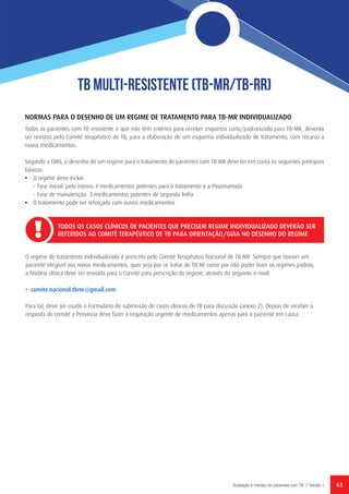 63Avaliação e manejo de pacientes com TB // Versão 1
TB Multi-Resistente (TB-MR/TB-RR)
NORMAS PARA O DESENHO DE UM REGIME DE TRATAMENTO PARA TB-MR INDIVIDUALIZADO
Todos os pacientes com TB resistente e que não têm critérios para receber esquema curto/padronizado para TB-MR, deverão
ser revistos pelo Comité terapêutico de TB, para a elaboração de um esquema individualizado de tratamento, com recurso a
novos medicamentos.
Segundo a OMS, o desenho de um regime para o tratamento de pacientes com TB MR deve ter em conta os seguintes princípios
básicos:
•	 O regime deve incluir
-	Fase inicial: pelo menos 4 medicamentos potentes para o tratamento e a Pirazinamida
-	Fase de manutenção: 3 medicamentos potentes de segunda linha
•	 O tratamento pode ser reforçado com outros medicamentos
TODOS OS CASOS CLÍNICOS DE PACIENTES QUE PRECISEM REGIME INDIVIDUALIZADO DEVERÃO SER
REFERIDOS AO COMITÉ TERAPÊUTICO DE TB PARA ORIENTAÇÃO/GUIA NO DESENHO DO REGIME
O regime de tratamento individualizado é prescrito pelo Comité Terapêutico Nacional de TB MR. Sempre que houver um
paciente elegível aos novos medicamentos, quer seja por se tratar de TB XR como por não poder fazer os regimes padrão,
a história clínica deve ser enviada para o Comité para prescrição do regime, através do seguinte e-mail:
• comite.nacional.tbmr@gmail.com
Para tal, deve ser usado o Formulário de submissão de casos clínicos de TB para discussão (anexo 2). Depois de receber a
resposta do comité a Província deve fazer a requisição urgente de medicamentos apenas para o paciente em causa.
 