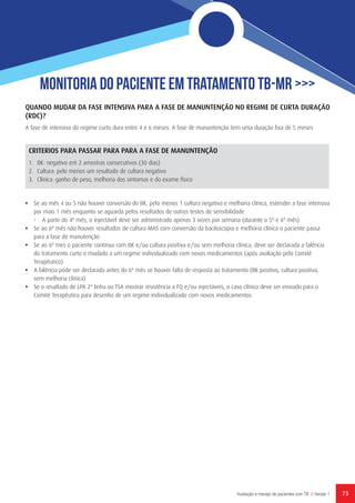 73Avaliação e manejo de pacientes com TB // Versão 1
Monitoria do Paciente em Tratamento TB-MR >>>
QUANDO MUDAR DA FASE INTENSIVA PARA A FASE DE MANUNTENÇÃO NO REGIME DE CURTA DURAÇÃO
(RDC)?
A fase de intensiva do regime curto dura entre 4 e 6 meses. A fase de manuntenção tem uma duração fixa de 5 meses
CRITERIOS PARA PASSAR PARA PARA A FASE DE MANUNTENÇÃO
1.	 BK: negativo em 2 amostras consecutivos (30 dias)
2.	 Cultura: pelo menos um resultado de cultura negativo
3.	 Clínica: ganho de peso, melhoria dos sintomas e do exame físico
•	 Se ao mês 4 ou 5 não houver conversão do BK, pelo menos 1 cultura negativa e melhoria clínica, estender a fase intensiva
por mais 1 mês enquanto se aguarda pelos resultados de outros testes de sensibilidade
-	 A partir do 4º mês, o injectável deve ser administrado apenas 3 vezes por semana (durante o 5º e 6º mês)
•	 Se ao 6º mês não houver resultados de cultura MAS com conversão da baciloscopia e melhoria clínica o paciente passa
para a fase de manutenção
•	 Se ao 6º mes o paciente continua com BK e/ou cultura positiva e/ou sem melhoria clínica, deve ser declarada a falência
do tratamento curto e mudado a um regime individualizado com novos medicamentos (após avaliação pelo Comité
Terapêutico)
•	 A falência pode ser declarada antes do 6º mês se houver falta de resposta ao tratamento (BK positivo, cultura positiva,
sem melhoria clínica)
•	 Se o resultado de LPA 2ª linha ou TSA mostrar resistência a FQ e/ou injectáveis, o caso clínico deve ser enviado para o
Comité Terapêutico para desenho de um regime individualizado com novos medicamentos
 