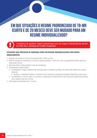 76 Avaliação e manejo de pacientes com TB // Versão 1
Em que situações o regime padronizado de TB-MR
(curto e de 20 meses) deve ser mudado para um
regime individualizado?
SITUACÕES QUE PRECISAM DE MUDANÇA PARA UM REGIME INDIVIDUALIZADO COM NOVOS
MEDICAMENTOS
1.	 Evidência de resistência à FQ e/ou injectável (LPA 2ª linha ou TSA)
2.	 Falta de resposta ao tratamento: p ex. BK (ou culturas) positivas > além do 6º mês ou agravamento clínico apesar do
tratamento correcto
3.	 Reversão do BK e Cultura durante a fase de manutenção
4.	 Toxicidade por medicamentos:
a.	 Se intolerância a algum medicamento essencial, pode-se substituir por Bdq, Lzd ou Dlm (vide tabelas de reacções
adversas)
•	 Atenção!: é importante verificar a resistência a FQ e Injectáveis através dos resultados disponíveis nestes casos
b.	 Se intolerância a Z ou HHD
, pode-se considerar a suspensão do medicamento e não será preciso substituí-lo (continua
com o regime curto sem Z ou H)
5.	 Interrupção do tratamento por ≥ 2 meses
A mudança de qualquer regime padronizado para um regime individualizado deverá
ser feita sob a orietação do Comité Terapêutico
 