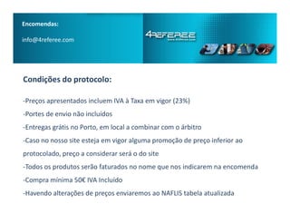 Encomendas:
info@4referee.com
Condições do protocolo:
­Preços apresentados incluem IVA à Taxa em vigor (23%)
­Portes de envio não incluídos­Portes de envio não incluídos
­Entregas grátis no Porto, em local a combinar com o árbitro
­Caso no nosso site esteja em vigor alguma promoção de preço inferior ao
protocolado, preço a considerar será o do site
­Todos os produtos serão faturados no nome que nos indicarem na encomenda
­Compra mínima 50€ IVA Incluído
­Havendo alterações de preços enviaremos ao NAFLIS tabela atualizada
 