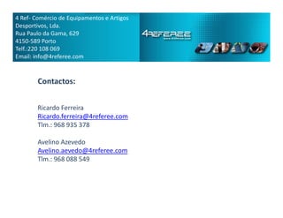 Contactos:
Ricardo Ferreira
4 Ref­ Comércio de Equipamentos e Artigos
Desportivos, Lda.
Rua Paulo da Gama, 629
4150­589 Porto
Telf.:220 108 069
Email: info@4referee.com
Ricardo Ferreira
Ricardo.ferreira@4referee.com
Tlm.: 968 935 378
Avelino Azevedo
Avelino.aevedo@4referee.com
Tlm.: 968 088 549
 