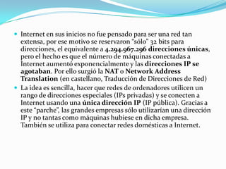  Internet en sus inicios no fue pensado para ser una red tan
extensa, por ese motivo se reservaron “sólo” 32 bits para
direcciones, el equivalente a 4.294.967.296 direcciones únicas,
pero el hecho es que el número de máquinas conectadas a
Internet aumentó exponencialmente y las direcciones IP se
agotaban. Por ello surgió la NAT o Network Address
Translation (en castellano, Traducción de Direcciones de Red)
 La idea es sencilla, hacer que redes de ordenadores utilicen un
rango de direcciones especiales (IPs privadas) y se conecten a
Internet usando una única dirección IP (IP pública). Gracias a
este “parche”, las grandes empresas sólo utilizarían una dirección
IP y no tantas como máquinas hubiese en dicha empresa.
También se utiliza para conectar redes domésticas a Internet.
 