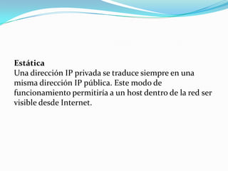 Estática
Una dirección IP privada se traduce siempre en una
misma dirección IP pública. Este modo de
funcionamiento permitiría a un host dentro de la red ser
visible desde Internet.
 