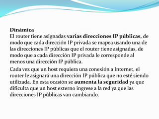 Dinámica
El router tiene asignadas varias direcciones IP públicas, de
modo que cada dirección IP privada se mapea usando una de
las direcciones IP públicas que el router tiene asignadas, de
modo que a cada dirección IP privada le corresponde al
menos una dirección IP pública.
Cada vez que un host requiera una conexión a Internet, el
router le asignará una dirección IP pública que no esté siendo
utilizada. En esta ocasión se aumenta la seguridad ya que
dificulta que un host externo ingrese a la red ya que las
direcciones IP públicas van cambiando.
 