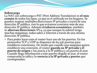 Sobrecarga
La NAT con sobrecarga o PAT (Port Address Translation) es el más
común de todos los tipos, ya que es el utilizado en los hogares. Se
pueden mapear múltiples direcciones IP privadas a través de una
dirección IP pública, con lo que evitamos contratar más de una
dirección IP pública. Además delahorro económico, también
se ahorran direcciones IPv4, ya que aunque la subred tenga
muchas máquinas, todas salen a Internet a través de una misma
dirección IP pública.
 Para poder hacer esto el router hace uso de los puertos. En los
protocolos TCP y UDP se disponen de 65.536 puertos para
establecer conexiones. De modo que cuando una máquina quiere
establecer una conexión, el router guarda su IP privada y el
puerto de origen y los asocia a la IP pública y un puerto al azar.
Cuando llega información a este puerto elegido al azar, el router
comprueba la tabla y lo reenvía a la IP privada y puerto que
correspondan.
 