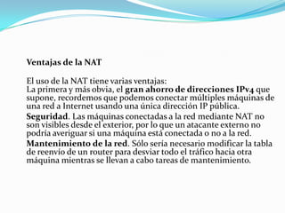 Ventajas de la NAT
El uso de la NAT tiene varias ventajas:
La primera y más obvia, el gran ahorro de direcciones IPv4 que
supone, recordemos que podemos conectar múltiples máquinas de
una red a Internet usando una única dirección IP pública.
Seguridad. Las máquinas conectadas a la red mediante NAT no
son visibles desde el exterior, por lo que un atacante externo no
podría averiguar si una máquina está conectada o no a la red.
Mantenimiento de la red. Sólo sería necesario modificar la tabla
de reenvío de un router para desviar todo el tráfico hacia otra
máquina mientras se llevan a cabo tareas de mantenimiento.
 