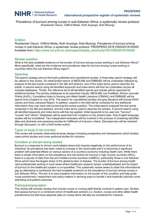 PROSPERO
International prospective register of systematic reviews
Prevalence of burnout among nurses in sub-Saharan Africa: a systematic review protocol
Rosebenter Owuor, Clifford Mwita, Ruth Anyango, Koki Mutungi
Citation
Rosebenter Owuor, Clifford Mwita, Ruth Anyango, Koki Mutungi. Prevalence of burnout among
nurses in sub-Saharan Africa: a systematic review protocol. PROSPERO 2018 CRD42018105450
Available from: https://www.crd.york.ac.uk/prospero/display_record.php?ID=CRD42018105450
Review question
What is the best available evidence on the burden of burnout among nurses working in sub Saharan Africa?
More specifically, what are the incidence and prevalence rates for burnout among nurses working in
countries within the sub Saharan Africa region?
Searches
The search strategy aims to find both published and unpublished studies. A three-step search strategy will
be utilized in this review. An initial limited search of MEDLINE and EMBASE will be undertaken followed by
analysis of the text words contained in the title and abstract, and of the index terms used to describe the
article. A second search using all identified keywords and index terms will then be undertaken across all
included databases. Thirdly, the reference list of all identified reports and articles will be searched for
additional studies.The primary databases to be searched include: MEDLINE (via PubMed), African Journals
Online (AJOL), Cumulative Index to Nursing and Allied Health Literature (CINAHL) and EMBASE will be
search from inception to July 2018. The search for unpublished studies and grey literature will include WHO
Library and Grey Literature Report. In addition, experts in the field will be contacted for any additional
information they may have had concerning the review question. The initial search analyzed the text words
contained in the title and abstract, and the index terms used to describe the articles. A second search using
all identified keywords and index terms will then be applied. Initial keywords to be used are: "burnout",
"nurses" and "africa". Databases will be searched from inception to the present date. Only English language
studies will be considered. Two independent reviewers will be involved in the process of screening identified
titles and abstracts and assessing studies for fulfillment of inclusion criteria. Discrepancies will be resolved
through discussion, or with a third review author.
Types of study to be included
This review will consider observational study designs including prospective and retrospective cohort studies,
case-control studies and cross sectional studies for inclusion.
Condition or domain being studied
Burnout is a response to chronic work-related stress that impacts negatively on the performance of an
individual. Its prevalence has been noted to increase in the recent past and it is becoming a significant
problem with potential effects on various sectors of a country’s economy including health care. While there
there is ample information on the prevalence and risk factors for burnout in high income countries (HICs),
there is a paucity of data from low and middle-income countries (LAMICs), particularly those in sub Saharan
Africa which have the largest share of the global burden of disease. The burden of burnout among health
care professionals working in such areas where healthcare systems remain underdeveloped and its impact
of burnout on the healthcare system is un-quantified. This systematic review seeks to close this informational
gap by attempting to synthesize the best available evidence on the prevalence of burnout among nurses in
sub Saharan Africa. The aim is to have baseline information on the burden of the condition and help guide
nurse practitioners, researchers and policy makers in devising ways to handle it and hopefully optimize nurse
well being and patient outcomes.
Participants/population
This review will consider studies that include nurses or nursing staff directly involved in patient care. Studies
that assess burnout in a combined cohort of healthcare workers (i.e. doctors, nurses and other allied health
practitioners) but that have separate data on nurses alone will also be considered for inclusion.
Page: 1 / 4
 