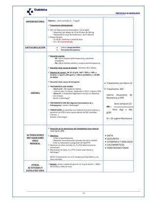 20
PROTOCOLO DE NEFROLOGÍA
HIPERURICEMIA Objetivo : cifras normales 5 – 7 mg/dl
Tratamiento individualizado
⦁ ERC con Hiperuricemia asintomática > de 8 mg/dl
- Alopurinol: por debajo de FG de 30 dosis de 100 mg
- Febuxostat en casos de intolerancia , de 2ª elección
⦁ Ataque de gota:
- FG 30-50: Colchicina a mitad de dosis
- FG < 30: Contraindicado
-
ANTIAGREGACIÓN • Valorar riesgo-beneficio
• Con protección gástrica
ANEMIA
Descartar anemia:
- Hb < 11 en mujeres premenopausicas y pacientes
prepúberes
- Hb < 12 en hombres adultos y mujeres postmenopausicas
Descartar otras causas de anemia: hemolisis, B12, folatos…
Objetivo de control : Hb 10-12 g/dl, ISAT > 20% y < 50% y
ferritina > o igual a 100 ng/ml y < 500 en prediálisis y < de 800
en diálisis
Descartar otras causas de ferropenia
TRATAMIENTO CON HIERRO:
- Hierro oral : 200 mg/día en adultos
Control cada 3-6 meses. Suspender si ISAT> o igual a 50%
- Hierro IV: si intolerancia digestiva al oral y/o no respuesta
tras 3 meses
Remitir a Nefrología*
TRATAMIENTO CON AEE (Agentes Estimuladores de a
Eritropoyesis) : remitir a Nefrología*
TRANSFUSIÓN: en pacientes con síndrome funcional anémico y
pacientes con EPO y otras causas además de ERC ( pérdidas
crónicas…)
Remitir a Nefrología*
• Tratamiento con Hierro IV
• Tratamiento AEE
Valorar situaciones de
Resistencia a EPO
dosis semanal (U)
IRE =
Peso (Kg) x Hb(
g/dl)
Si > 10 sugiere Resistencia
ALTERACIONES
METABOLISMO
OSEO
MINERAL
Detección de las alteraciones del metabolismo óseo-mineral:
medir Ca, P y PTH
Objetivos:
- Evitar la hiperfosfatemia
- Mantener concentraciones normales de calcio y fosfato
-Evitar la instauración y progresión del hiperPTH
Mantener en cifras normales Ca, P y PTH determinaciones
semestrales
Alteraciones de Calcio, P y ( PTH 3 veces más) Derivar a
Nefrologia *
NOTA: El tratamiento con vit D siempre que haya déficit y con
iones normales
• DIETA
• QUELANTES
• VITAMINA D Y ANALOGOS
• CALCIMIMETICOS
• PARATIROIDECTOMIA
OTRAS
ACTITUDES Y
ESTILO DE VIDA
Alcohol : similar a población general 12-14 g de alcohol ( 300cc
de cerveza o 150cc de vino)
 