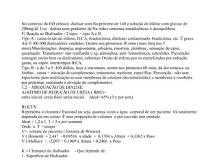 No contexto da HD crônica: dialisar com Na próximo de 140 e solução de diálise com glicose de
200mg/dl. Uso diálise com gradiente de Na reduz sintomas intradialíticos e desequilíbrio.
F) Reação ao Dialisador : 2 tipos = tipo A e B
Tipo A : causa óxido de etileno, IECA, bradeicinina, dialisato contaminado, bradicinina, etc. Ë grave.
Até 5/100.000 dialisadores vendidos. Ocorre nos primeiros 30 mim (mais freq nos 5
mim).Manifestações: dispnéia, angioedema, urticária, rinorreia, câimbras , sensação de calor,
queimação. Tratamento= não reinfundir o sg, adrenalina, anti- histamínicos, esteróides. Prevenção:
emxague muito bem os dializadores, substituir Oxido de etileno por os esterelizados por radiação
gama, ou vapor. Interromper IECA.
Tipo B : e de 3 a 5 /100 diálise, hoje é imcomum, ocorre nos primeiros 60 mim, dá dor torácica ou
lombar . causa = ativação do complemento, tratamento: menhum específico. Prevenção : não usar
hipoclorito para reutilização se usar membrana de celulose não substituída ( a membrana é recoberta
por proteínas, reduzindo a ativação de complemento).
1.2 – ADEQUAÇÃO DE DIÁLISE:
A) RITMO DE REDUÇÃO DE URÉIA ( RRU)=
uréia inicial- uréia final /uréia inicial . Ideal= 65% (3 x por sem)
B) KT/V
Representa o clearance fracional ou seja, quantas vezes a água corporal de um paciente foi totalmente
depurada de um soluto. Ë uma proporção de volumes e por isso não tem unidade.
Ideal = 1,2 a 1, 3 ( 3 x por semana)
Onde o T = tempo
V= volume do paciente ( formula de Watson)
V ( Homem) = 2,447 - 0,09516 x idade + 0,1704 x Altura + 0,3362 x Peso
V ( Mulher) = -2,097 + 0.1069 x Altura + 0,2466 x Peso
K = Clearance do dialisador - Que depende de:
1- Superfície de Dialisador
 