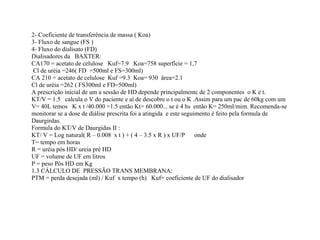 2- Coeficiente de transferência de massa ( Koa)
3- Fluxo de sangue (FS )
4- Fluxo do dialisato (FD)
Dialisadores da BAXTER:
CA170 = acetato de celulose Kuf=7.9 Koa=758 superfície = 1,7
Cl de uréia =246( FD =500ml e FS=300ml)
CA 210 = acetato de celulose Kuf =9.3 Koa= 930 ärea=2.1
Cl de uréia =262 ( FS300ml e FD=500ml)
A prescrição inicial de um a sessão de HD depende principalmentc de 2 componentes o K e t.
KT/V = 1.5 calcula o V do paciente e aí de descobre o t ou o K .Assim para um pac de 60kg com um
V= 40L temos K x t /40.000 =1.5 então Kt= 60.000... se é 4 hs então K= 250ml/mim. Recomenda-se
monitorar se a dose de diálise prescrita foi a atingida e este seguimento é feito pela formula de
Daurgirdas.
Formula do KT/V de Daurgidas II :
KT/ V = Log natural( R – 0.008 x t ) + ( 4 – 3.5 x R ) x UF/P onde
T= tempo em horas
R = uréia pós HD/ ureia pré HD
UF = volume de UF em litros
P = peso Pós HD em Kg
1.3 CÁLCULO DE PRESSÃO TRANS MEMBRANA:
PTM = perda desejada (ml) / Kuf x tempo (h) Kuf= coeficiente de UF do dialisador
 