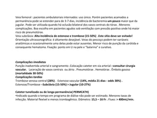 Veia femoral : pacientes ambulatoriais internados: uso único. Porém pacientes acamados a
permanência pode se estender para de 3-7 dias, incidência de bacteremia um pouco maior que da
jugular. Pode ser utilizada quando há oclusão bilateral dos vasos centrais do tórax . Menores
complicações. Boa escolha em pacientes agudos sob ventilação com pressão positiva onde há maior
risco de pneumotórax.
Veia subclávia: Alta incidência de estenose e trombose (15-50%) .Este sítio deve ser evitado!
Orientação ultrassonográfica: é altamente desejável. Veias do pescoço podem ter variáveis
anatômicas e ocasionalmente uma delas pode estar ausentes. Menor risco de punção da carótida e
consequente hematoma. Fixação: ponto em U na pele e “balarina” e curativo.
Complicações imediatas
Punção inadvertida arterial e sangramento .Colocação cateter em via arterial –consultar cirurgia
vascular. Laceração de vasos centrais ou átrio . Pneumotórax . Hemotórax . Êmbolo gasoso
(mortalidade 30-50%)
Complicações tardias
Trombose venosa central (28%) . Estenose vascular (14%, média 21 dias - odds 38%) .
Estenose/Trombose –Subclávia (15-50%) > Jugular (10-27%)
Cateter tunelizado ou de longa permanência( PERMCATH)
•Indicado quando o tempo em programa de diálise não pode ser estimado. Menores taxas de
infecção. Material flexível e menos trombogênico. Diâmetro: 15,5 – 16 Fr . Fluxo: > 400mL/min.
 