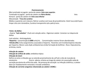 Posicionamento
Não-tunelizado na jugular: ponta do cateter Veia cava superior.
Tunelizado na jugular: ponta do cateter em Átrio direito . Veia
femoral : ponta do cateter em Veia cava inferior
Manutenção Troca do curativo
Médico e paciente com máscara. Retirar curativo com luvas de procedimento. Vestir luva estéril para
limpar sítio com clorexidine, Curativo transparente sob a pele já seca .
•Inicio da diálise
–Aspirar “lock solution” .Flush com solução salina . Higienizar cateter .Conectar na máquina de
diálise
Lock solution - Anticoagulante
•Heparina : Concentração 1:1000 units/mL . Concentrações maiores foram abandonadas
•Citrato (4%) :Evita sangramentos associados à heparina . Pacientes com trombocitopenia induzida
por heparina. Menor custo Ação antibacteriana (inibe formação de biofilme) . Risco: Hipocalcemia,
arritmias, morte
Infecção de cateter:
Infecção de orifício de saída: antibiótico tópico
Infecção de túnel :
Define-se como a infecção que se estende proximalmente do cuff até o sítio de inserção da
venotomia . Ocorre edema, eritema ao longo do cateter em associação saída de
secreção purulenta do orifício de saída . Na presença de secreção ou infecção sistêmica, o cateter
deve ser imediatamente removido e iniciado antibiótico.
Infecção de corrente sanguínea relacionada ao cateter ( ICSRC) :
 