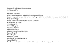 Fluconazole 200mg oral diariamente ou
Anfotericina B IV.
Resultado da cultura:
Com resultado de cultura negativo descontinuar antibiótico.
Se positiva para S. aureus , Pseudomonas ou fungo = primeira escolha é retirar cateter. Se for inviável
troca-lo com fio guia.
Outros germes manter antibiótico por 2 a 3 semanas.
Pode-se associar o lock:
Amica 25mg/ml
Anfo B 2.5mg/ml
Ampilicila 10mg/ml
Ceftazidime5mg/ml
Cefazolina 5mg/ml+ genta1mg/ml
Cipro 0.2mg/ml
Dapto 5mg/ml
Linezolida 1mg/ml
Genta 1mg/ml + vanco 2.5mg/ml
Vanco2,5 a 5/ml
Se infecção metastática tal como endocardite ou osteomielite tratar por 4 a 8 semanas.
 