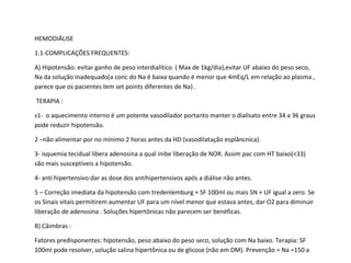 HEMODIÁLISE
1.1-COMPLICAÇÕES FREQUENTES:
A) Hipotensão: evitar ganho de peso interdialítico ( Max de 1kg/dia),evitar UF abaixo do peso seco,
Na da solução inadequado(a conc do Na é baixa quando é menor que 4mEq/L em relação ao plasma ,
parece que os pacientes tem set points diferentes de Na) .
TERAPIA :
s1- o aquecimento interno é um potente vasodilador portanto manter o dialisato entre 34 a 36 graus
pode reduzir hipotensão.
2 –não alimentar por no mínimo 2 horas antes da HD (vasodilatação esplâncnica).
3- isquemia tecidual libera adenosina a qual inibe liberação de NOR. Assim pac com HT baixo(<33)
são mais susceptíveis a hipotensão.
4- anti hipertensivo:dar as dose dos antihipertensivos após a diálise não antes.
5 – Correção imediata da hipotensão com tredenlemburg + SF 100ml ou mais SN + UF igual a zero. Se
os Sinais vitais permitirem aumentar UF para um nível menor que estava antes, dar O2 para diminuir
liberação de adenosina . Soluções hipertônicas não parecem ser benéficas.
B) Câimbras :
Fatores predisponentes: hipotensão, peso abaixo do peso seco, solução com Na baixo. Terapia: SF
100ml pode resolver, solução salina hipertônica ou de glicose (não em DM). Prevenção = Na =150 a
 