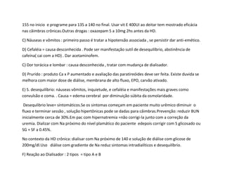 155 no inicio e programe para 135 a 140 no final. Usar vit E 400UI ao deitar tem mostrado eficácia
nas câimbras crônicas.Outras drogas : oxazepam 5 a 10mg 2hs antes da HD.
C) Náuseas e vômitos : primeiro passo é tratar a hipotensão associada , se persistir dar anti-emético.
D) Cefaléia = causa desconhecida . Pode ser manifestação sutil de desequilíbrio, abstinência de
cafeína( cai com a HD) . Dar acetaminofem.
C) Dor torácica e lombar : causa desconhecida , tratar com mudança de dialisador.
D) Prurido : produto Ca x P aumentado e avaliação das paratireóides deve ser feita. Existe duvida se
melhora com maior dose de diálise, membrana de alto fluxo, EPO, carvão ativado.
E) S. desequilíbrio: náuseas vômitos, inquietude, e cefaléia e manifestações mais graves como
convulsão e coma. . Causa = edema cerebral por diminuição súbita da osmolaridade.
Desequlibrio leve= sintomáticos.Se os sintomas começam em paciente muito urêmico diminuir o
fluxo e terminar sessão , solução hipertônicas pode se dadas para câimbras.Prevenção: reduzir BUN
inicialmente cerca de 30%.Em pac com hipernatremia =não corrigi-la junto com a correção da
uremia. Dializar com Na próximo do nível plamático do paciente edepois corrigir com S glicosado ou
SG + SF a 0.45%.
No contexto da HD crônica: dialisar com Na próximo de 140 e solução de diálise com glicose de
200mg/dl.Uso diálise com gradiente de Na reduz sintomas intradialíticos e desequilíbrio.
F) Reação ao Dialisador : 2 tipos = tipo A e B
 