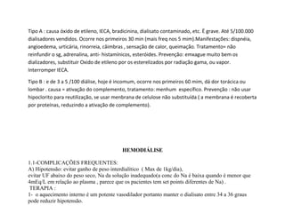 Tipo A : causa óxido de etileno, IECA, bradicinina, dialisato contaminado, etc. Ë grave. Até 5/100.000
dialisadores vendidos. Ocorre nos primeiros 30 min (mais freq nos 5 mim).Manifestações: dispnéia,
angioedema, urticária, rinorreia, câimbras , sensação de calor, queimação. Tratamento= não
reinfundir o sg, adrenalina, anti- histamínicos, esteróides. Prevenção: emxague muito bem os
dializadores, substituir Oxido de etileno por os esterelizados por radiação gama, ou vapor.
Interromper IECA.
Tipo B : e de 3 a 5 /100 diálise, hoje é incomum, ocorre nos primeiros 60 mim, dá dor torácica ou
lombar . causa = ativação do complemento, tratamento: menhum específico. Prevenção : não usar
hipoclorito para reutilização, se usar menbrana de celulose não substituída ( a membrana é recoberta
por proteínas, reduzindo a ativação de complemento).
HEMODIÁLISE
1.1-COMPLICAÇÕES FREQUENTES:
A) Hipotensão: evitar ganho de peso interdialítico ( Max de 1kg/dia),
evitar UF abaixo do peso seco, Na da solução inadequado(a conc do Na é baixa quando é menor que
4mEq/L em relação ao plasma , parece que os pacientes tem set points diferentes de Na) .
TERAPIA :
1- o aquecimento interno é um potente vasodilador portanto manter o dialisato entre 34 a 36 graus
pode reduzir hipotensão.
 