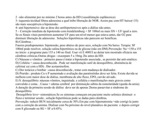2 –não alimentar por no mínimo 2 horas antes da HD (vasodilatação esplâncnica).
3- isquemia tecidual libera adenosina a qual inibe liberação de NOR. Assim pac com HT baixo(<33)
são mais susceptíveis a hipotensão.
4- anti hipertensivo: dar as dose dos antihipertensivos após a diálise não antes.
5 – Correção imediata da hipotensão com trendelemburg + SF 100ml ou mais SN + UF igual a zero.
Se os Sinais vitais permitirem aumentar UF para um nível menor que estava antes, dar O2 para
diminuir liberação de adenosina . Soluções hipertônicas não parecem ser benéficas.
B) Câimbras :
Fatores predisponentes: hipotensão, peso abaixo do peso seco, solução com Na baixo. Terapia: SF
100ml pode resolver, solução salina hipertônica ou de glicose (não em DM).Prevenção: Na =150 a 155
no inicio e programe para 135 a 140 no final. Usar vit E 400UI ao deitar tem mostrado eficácia nas
câimbras crônicas.Outras drogas : oxazepam 5 a 10mg 2hs antes da HD.
C) Náuseas e vômitos : primeiro passo é tratar a hipotensão associada , se persistir dar anti-emético.
D) Cefaléia = causa desconhecida . Pode ser manifestação sutil de desequilíbrio, abstinência de
cafeína( cai com a HD) . Dar acetaminofem.
C) Dor torácica e lombar : causa desconhecida , tratar com mudança de dialisador.
D) Prurido : produto Ca x P aumentado e avaliação das paratireóides deve ser feita. Existe duvida se
melhora com maior dose de diálise, membrana de alto fluxo, EPO, carvão ativado.
E) S. desequilíbrio: náuseas vômitos, inquietude, e cefaléia e manifestações mais graves como
convulsão e coma. . Causa = edema cerebral por diminuição súbita da osmolaridade (queda da ureia).
A duração da primeira sessão de diálise deve ser de apenas 2horas paraevitar a síndrome do
desequilíbrio.
Desequlibrio leve= sintomáticos.Se os sintomas começam em paciente muito urêmico diminuir o
fluxo e terminar sessão , solução hipertônicas pode se dadas para câimbras.
Prevenção: reduzir BUN inicialmente cerca de 30%.Em pac com hipernatremia =não corrigi-la junto
com a correção da uremia. Dialisar com Na próximo do nível plamático do paciente e depois corrigir
com S glicosado ou SG + SF a 0.45%.
 