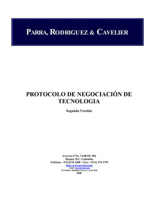 PARRA, RODRIGUEZ & CAVELIER 
PROTOCOLO DE 
EGOCIACIÓ
 DE 
TEC
OLOGIA 
Segunda Versión 
Carrera 9 
o. 74-08 Of. 504 
Bogotá, D.C. Colombia 
Teléfono: +57(1)376 4200 • Fax: +57(1) 376 1707 
http://www.prc-laws.com 
e-mail: prc@prc-laws.com 
 PARRA, RODRIGUEZ & CAVELIER 
2008 
 